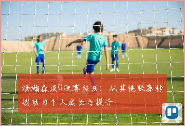 杨瀚森谈G联赛经历：从其他联赛转战助力个人成长与提升