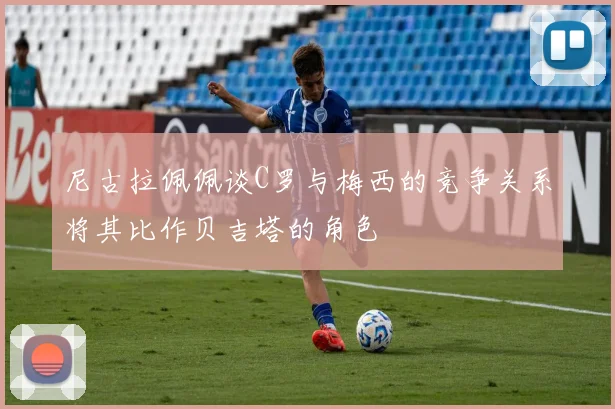 尼古拉佩佩谈C罗与梅西的竞争关系将其比作贝吉塔的角色