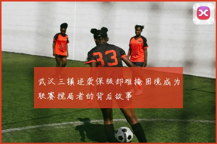 武汉三镇逆袭保级却难掩困境成为联赛搅局者的背后故事
