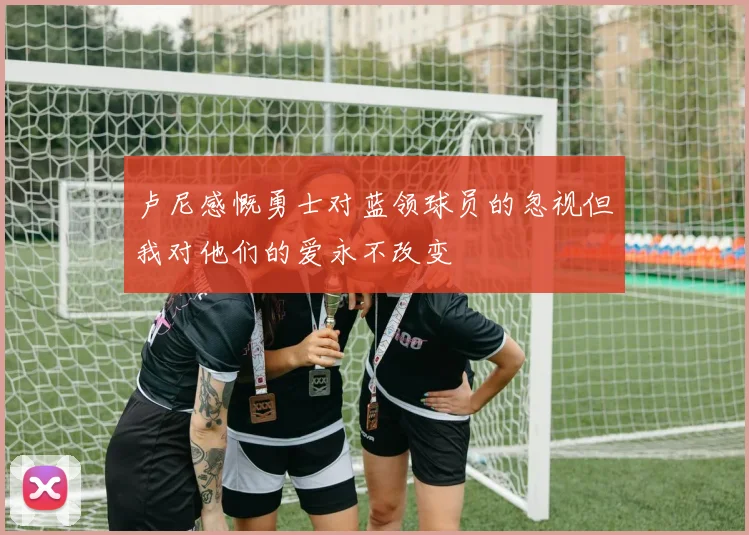 卢尼感慨勇士对蓝领球员的忽视但我对他们的爱永不改变