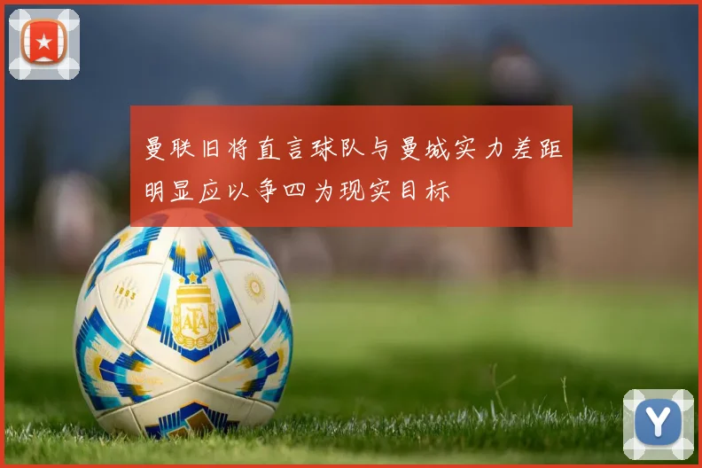 曼联旧将直言球队与曼城实力差距明显应以争四为现实目标