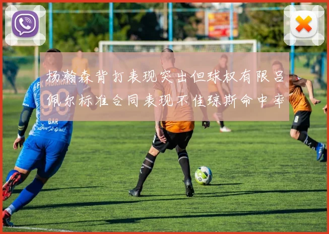 杨瀚森背打表现突出但球权有限吕佩尔标准合同表现不佳琼斯命中率略高