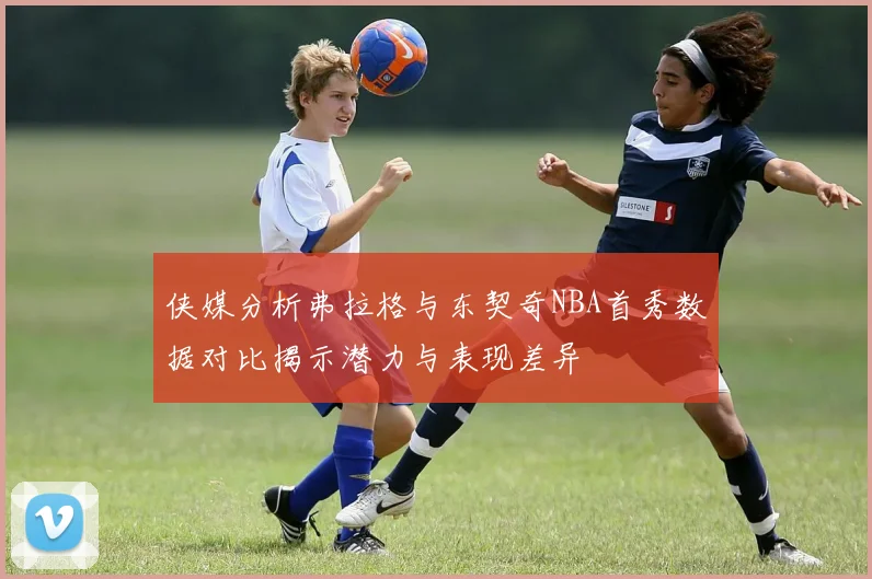 侠媒分析弗拉格与东契奇NBA首秀数据对比揭示潜力与表现差异