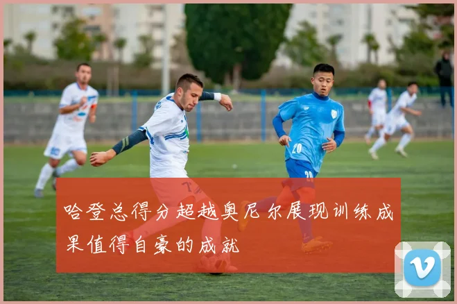 哈登总得分超越奥尼尔展现训练成果值得自豪的成就