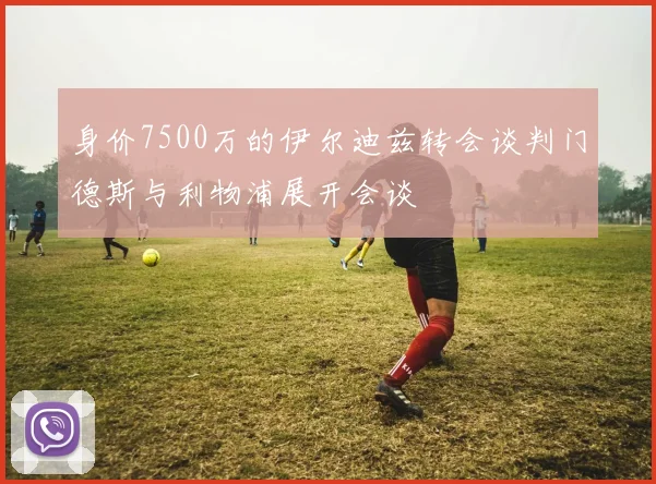 身价7500万的伊尔迪兹转会谈判门德斯与利物浦展开会谈
