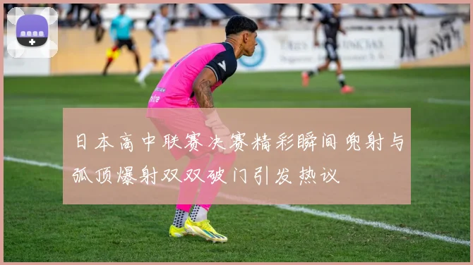 日本高中联赛决赛精彩瞬间兜射与弧顶爆射双双破门引发热议