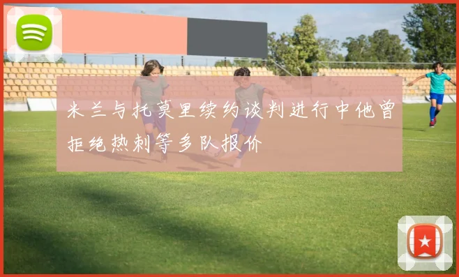 米兰与托莫里续约谈判进行中他曾拒绝热刺等多队报价