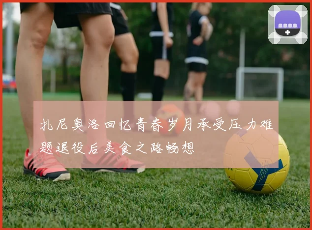 扎尼奥洛回忆青春岁月承受压力难题退役后美食之路畅想