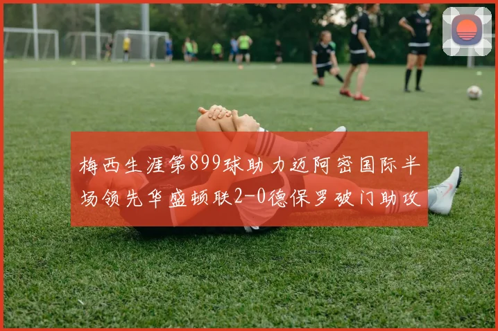 梅西生涯第899球助力迈阿密国际半场领先华盛顿联2-0德保罗破门助攻