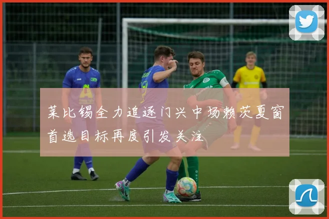 莱比锡全力追逐门兴中场赖茨夏窗首选目标再度引发关注