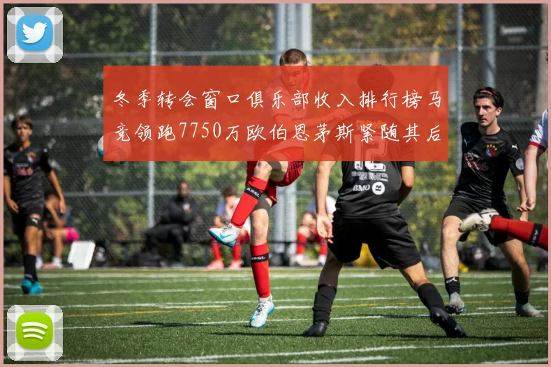 冬季转会窗口俱乐部收入排行榜马竞领跑7750万欧伯恩茅斯紧随其后7200万欧
