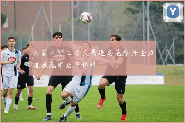 火箭计划三方交易送走范乔丹全力追逐冠军后卫怀特