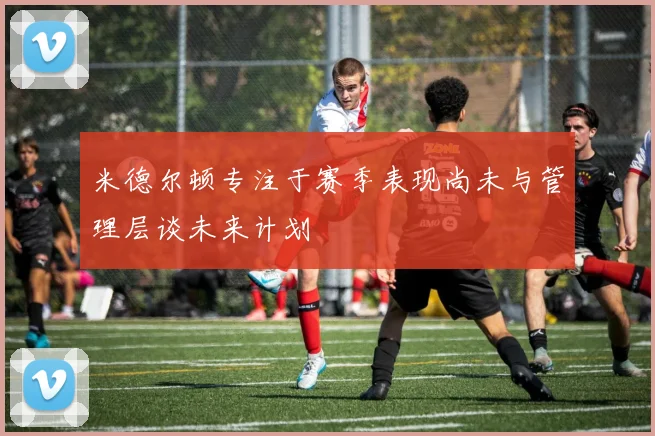 米德尔顿专注于赛季表现尚未与管理层谈未来计划