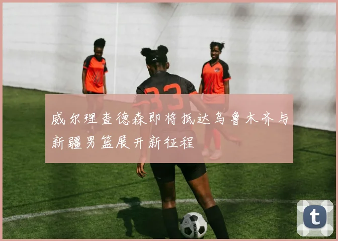 威尔理查德森即将抵达乌鲁木齐与新疆男篮展开新征程