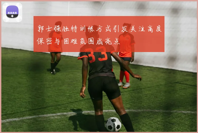 郭士强独特训练方式引发关注高度保密与困难氛围成亮点