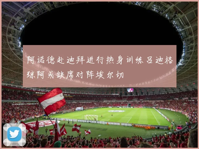 阿诺德赴迪拜进行热身训练吕迪格琼阿或缺席对阵埃尔切