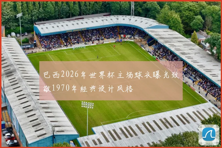 巴西2026年世界杯主场球衣曝光致敬1970年经典设计风格