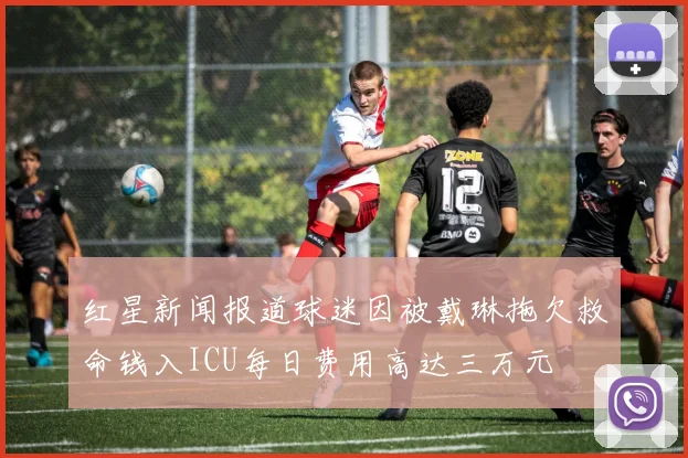 红星新闻报道球迷因被戴琳拖欠救命钱入ICU每日费用高达三万元