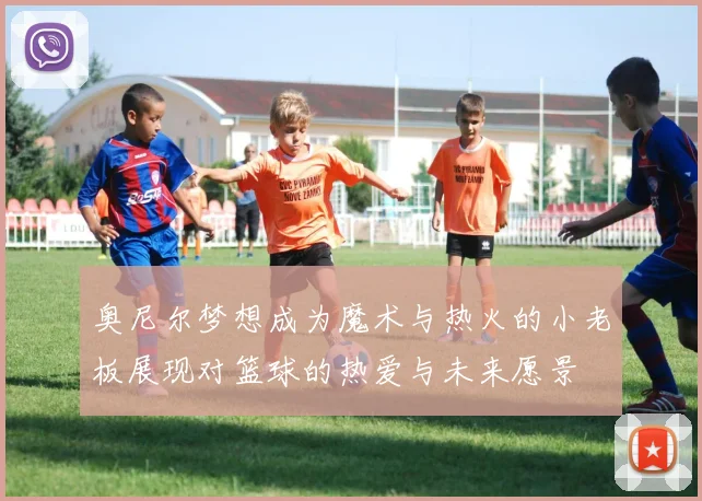 奥尼尔梦想成为魔术与热火的小老板展现对篮球的热爱与未来愿景