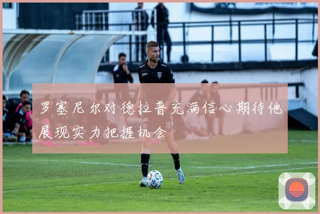罗塞尼尔对德拉普充满信心期待他展现实力把握机会