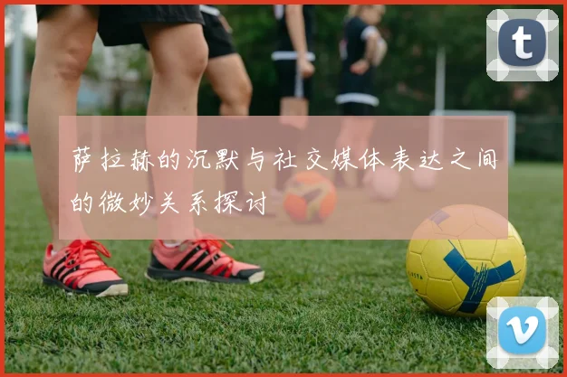 萨拉赫的沉默与社交媒体表达之间的微妙关系探讨