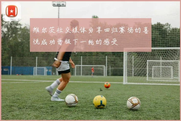 维尔茨社交媒体分享回归赛场的喜悦成功晋级下一轮的感受