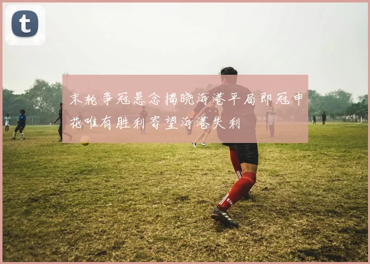 末轮争冠悬念揭晓海港平局即冠申花唯有胜利寄望海港失利