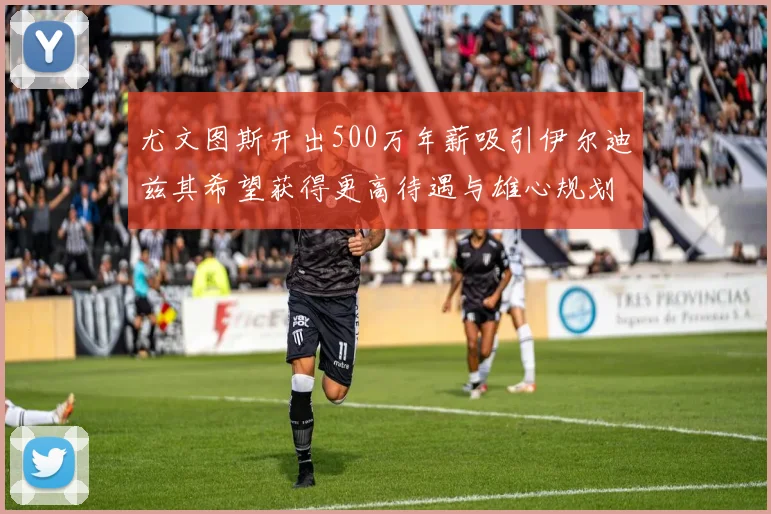 尤文图斯开出500万年薪吸引伊尔迪兹其希望获得更高待遇与雄心规划