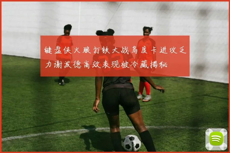 键盘侠火狼打铁大战乌度卡进攻乏力谢泼德高效表现被冷藏揭秘
