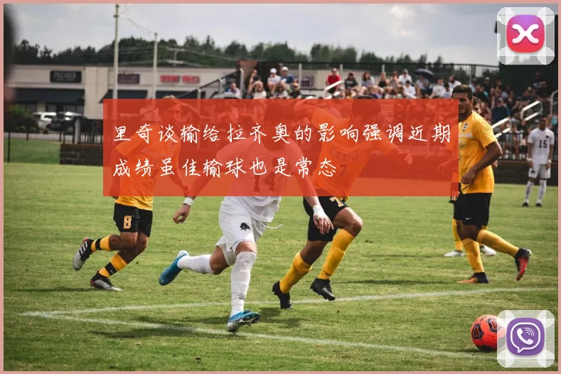 里奇谈输给拉齐奥的影响强调近期成绩虽佳输球也是常态