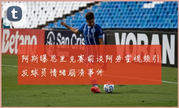 阿斯曝恩里克赛前谈阿劳霍视频引发球员情绪崩溃事件