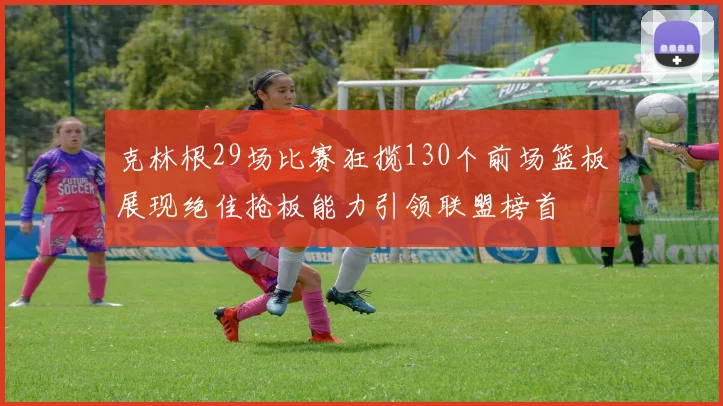 克林根29场比赛狂揽130个前场篮板展现绝佳抢板能力引领联盟榜首