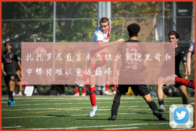 扎扎罗尼直言米兰缺少莫德里奇和中锋将难以重返巅峰