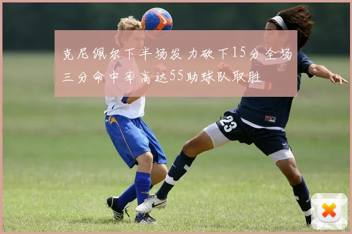 克尼佩尔下半场发力砍下15分全场三分命中率高达55助球队取胜