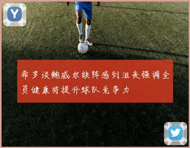 希罗谈鲍威尔缺阵感到沮丧强调全员健康将提升球队竞争力