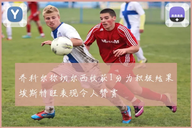 乔科尔称切尔西收获1分为积极结果埃斯特旺表现令人赞赏