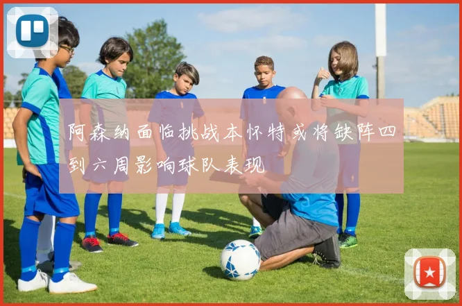阿森纳面临挑战本怀特或将缺阵四到六周影响球队表现