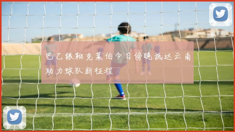 巴乙银靴克莱伯今日傍晚抵达云南助力球队新征程